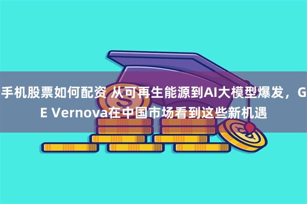 手机股票如何配资 从可再生能源到AI大模型爆发，GE Vernova在中国市场看到这些新机遇