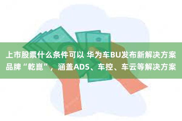 上市股票什么条件可以 华为车BU发布新解决方案品牌“乾崑”，涵盖ADS、车控、车云等解决方案