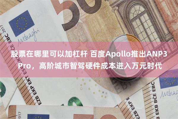 股票在哪里可以加杠杆 百度Apollo推出ANP3 Pro，高阶城市智驾硬件成本进入万元时代