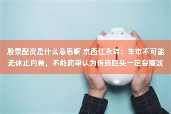 股票配资是什么意思啊 京西江永玮：车市不可能无休止内卷，不能简单认为传统巨头一定会落败