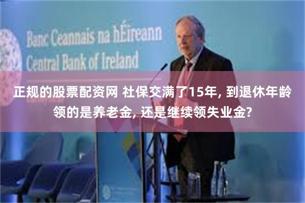 正规的股票配资网 社保交满了15年, 到退休年龄领的是养老金, 还是继续领失业金?