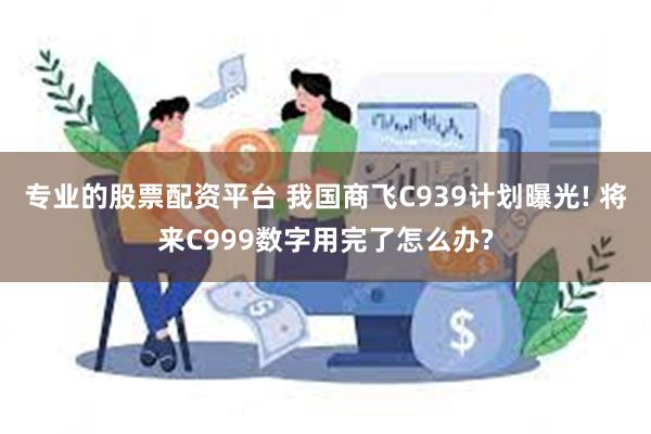 专业的股票配资平台 我国商飞C939计划曝光! 将来C999数字用完了怎么办?