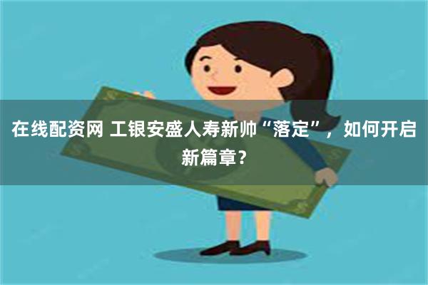 在线配资网 工银安盛人寿新帅“落定”，如何开启新篇章？