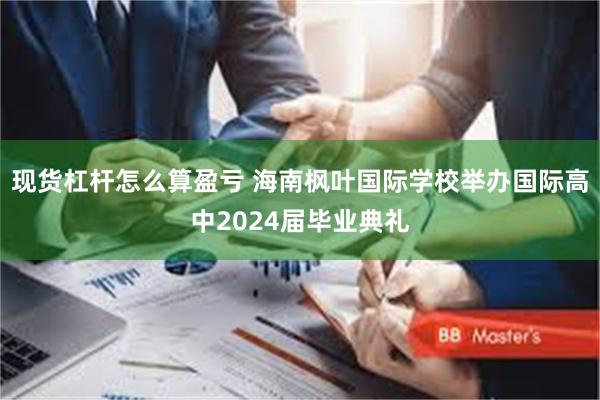 现货杠杆怎么算盈亏 海南枫叶国际学校举办国际高中2024届毕业典礼