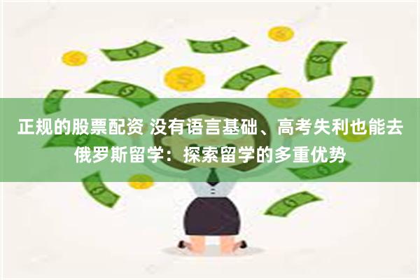 正规的股票配资 没有语言基础、高考失利也能去俄罗斯留学：探索留学的多重优势