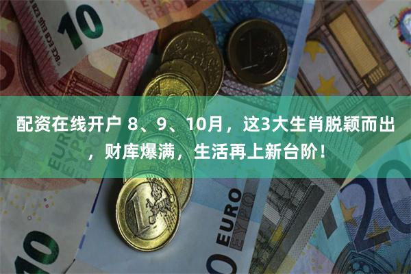 配资在线开户 8、9、10月，这3大生肖脱颖而出，财库爆满，生活再上新台阶！