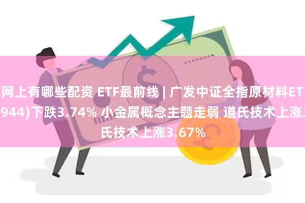 网上有哪些配资 ETF最前线 | 广发中证全指原材料ETF(159944)下跌3.74% 小金属概念主题走弱 道氏技术上涨3.67%