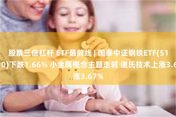 股票三倍杠杆 ETF最前线 | 国泰中证钢铁ETF(515210)下跌1.66% 小金属概念主题走弱 道氏技术上涨3.67%