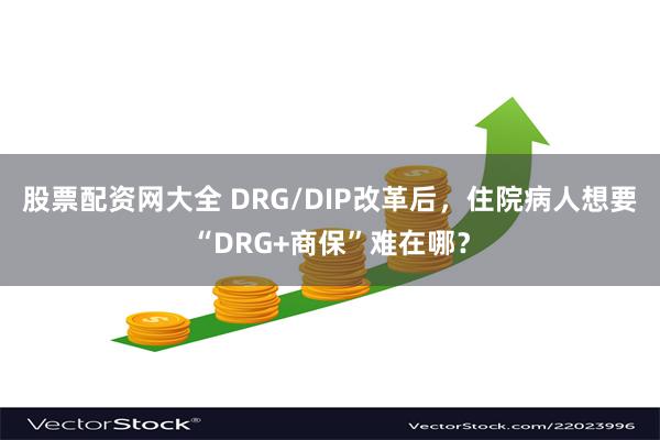 股票配资网大全 DRG/DIP改革后，住院病人想要“DRG+商保”难在哪？