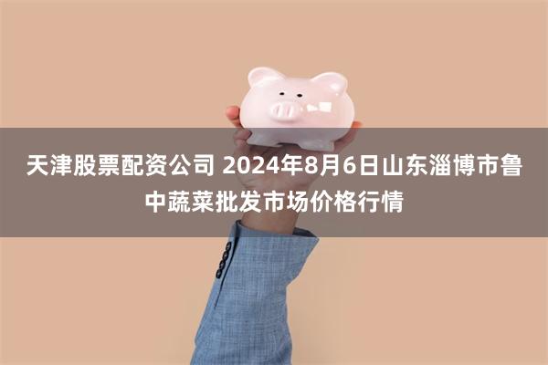 天津股票配资公司 2024年8月6日山东淄博市鲁中蔬菜批发市场价格行情