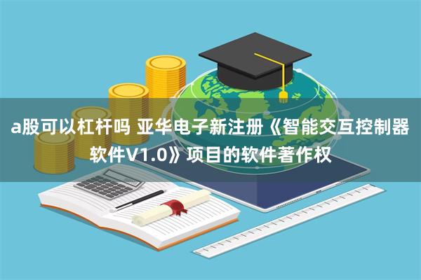 a股可以杠杆吗 亚华电子新注册《智能交互控制器软件V1.0》项目的软件著作权