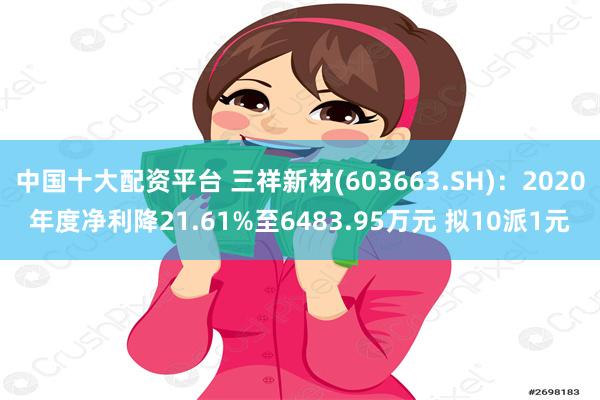 中国十大配资平台 三祥新材(603663.SH)：2020年度净利降21.61%至6483.95万元 拟10派1元