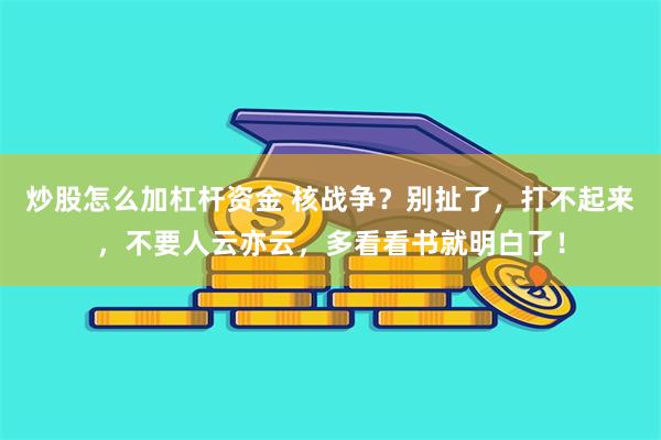 炒股怎么加杠杆资金 核战争？别扯了，打不起来，不要人云亦云，多看看书就明白了！