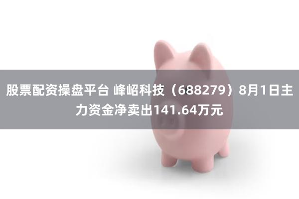 股票配资操盘平台 峰岹科技（688279）8月1日主力资金净卖出141.64万元