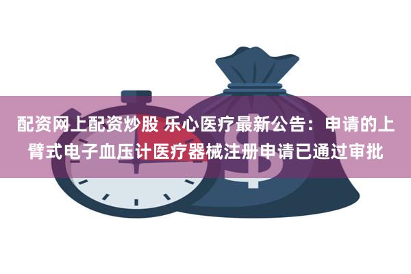 配资网上配资炒股 乐心医疗最新公告：申请的上臂式电子血压计医疗器械注册申请已通过审批