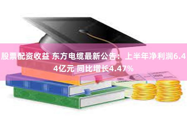 股票配资收益 东方电缆最新公告：上半年净利润6.44亿元 同比增长4.47%