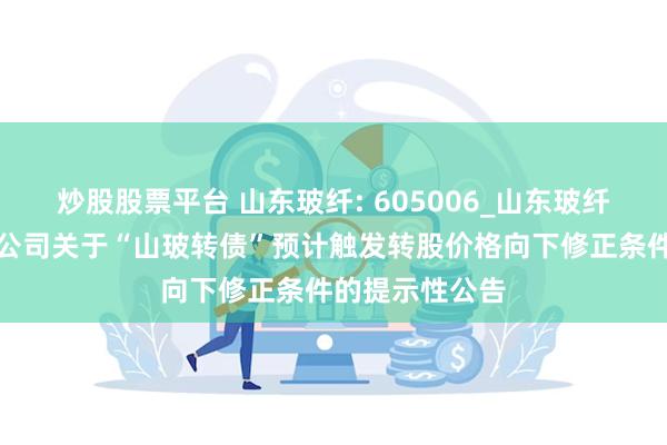 炒股股票平台 山东玻纤: 605006_山东玻纤集团股份有限公司关于“山玻转债”预计触发转股价格向下修正条件的提示性公告