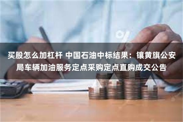 买股怎么加杠杆 中国石油中标结果：镶黄旗公安局车辆加油服务定点采购定点直购成交公告