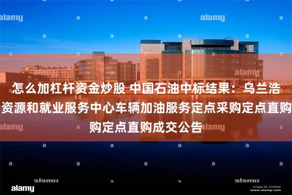 怎么加杠杆资金炒股 中国石油中标结果：乌兰浩特市人力资源和就业服务中心车辆加油服务定点采购定点直购成交公告