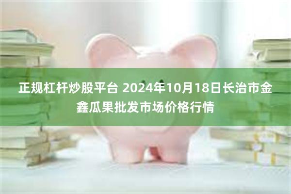 正规杠杆炒股平台 2024年10月18日长治市金鑫瓜果批发市场价格行情