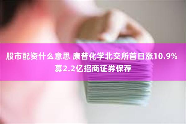 股市配资什么意思 康普化学北交所首日涨10.9% 募2.2亿招商证券保荐