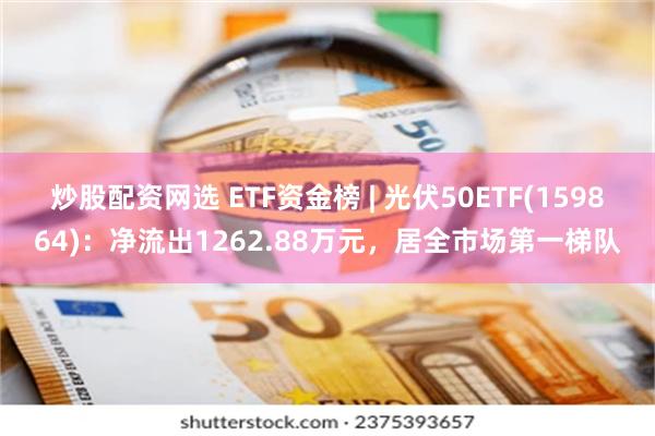 炒股配资网选 ETF资金榜 | 光伏50ETF(159864)：净流出1262.88万元，居全市场第一梯队