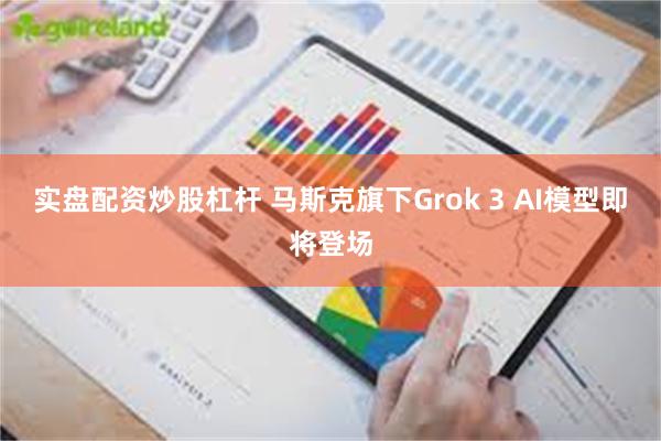 实盘配资炒股杠杆 马斯克旗下Grok 3 AI模型即将登场