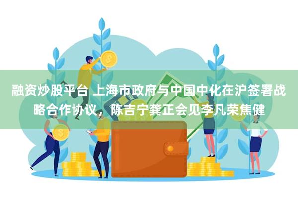 融资炒股平台 上海市政府与中国中化在沪签署战略合作协议，陈吉宁龚正会见李凡荣焦健