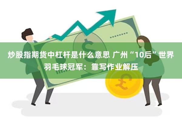 炒股指期货中杠杆是什么意思 广州“10后”世界羽毛球冠军:靠写作业解压