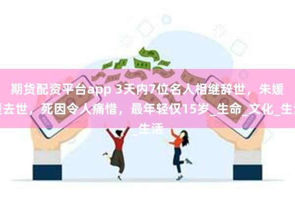 期货配资平台app 3天内7位名人相继辞世,朱媛媛去世,死因令人痛惜,最年轻仅15岁_生命_文化_生活