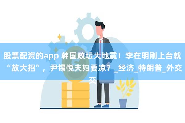 股票配资的app 韩国政坛大地震!李在明刚上台就 “放大招”,尹锡悦夫妇要凉?_经济_特朗普_外交